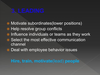  Motivate subordinates(lower positions)
 Help resolve group conflicts
 Influence individuals or teams as they work
 Select the most effective communication
channel
 Deal with employee behavior issues
Hire, train, motivate(lead) people
 
