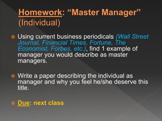  Using current business periodicals (Wall Street
Journal, Financial Times, Fortune, The
Economist, Forbes, etc.), find 1 example of
manager you would describe as master
managers.
 Write a paper describing the individual as
manager and why you feel he/she deserve this
title.
 Due: next class
 