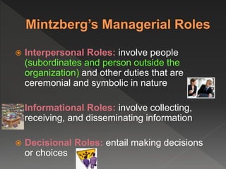  Interpersonal Roles: involve people
(subordinates and person outside the
organization) and other duties that are
ceremonial and symbolic in nature
 Informational Roles: involve collecting,
receiving, and disseminating information
 Decisional Roles: entail making decisions
or choices
 