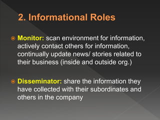  Monitor: scan environment for information,
actively contact others for information,
continually update news/ stories related to
their business (inside and outside org.)
 Disseminator: share the information they
have collected with their subordinates and
others in the company
 