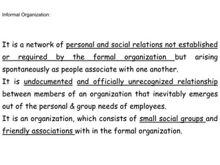 Informal Organization:
It is a network of personal and social relations not established
or required by the formal organization but arising
spontaneously as people associate with one another.
It is undocumented and officially unrecognized relationship
between members of an organization that inevitably emerges
out of the personal & group needs of employees.
It is an organization, which consists of small social groups and
friendly associations with in the formal organization.
 