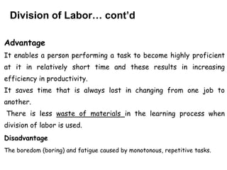 Division of Labor… cont’d
Advantage
It enables a person performing a task to become highly proficient
at it in relatively short time and these results in increasing
efficiency in productivity.
It saves time that is always lost in changing from one job to
another.
There is less waste of materials in the learning process when
division of labor is used.
Disadvantage
The boredom (boring) and fatigue caused by monotonous, repetitive tasks.
 