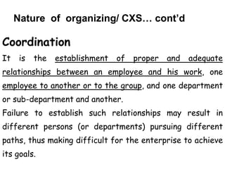 Nature of organizing/ CXS… cont’d
Coordination
It is the establishment of proper and adequate
relationships between an employee and his work, one
employee to another or to the group, and one department
or sub-department and another.
Failure to establish such relationships may result in
different persons (or departments) pursuing different
paths, thus making difficult for the enterprise to achieve
its goals.
 