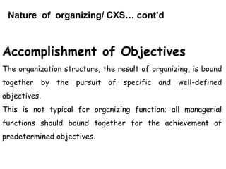 Nature of organizing/ CXS… cont’d
Accomplishment of Objectives
The organization structure, the result of organizing, is bound
together by the pursuit of specific and well-defined
objectives.
This is not typical for organizing function; all managerial
functions should bound together for the achievement of
predetermined objectives.
 