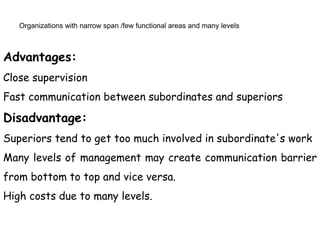 Organizations with narrow span /few functional areas and many levels
Advantages:
Close supervision
Fast communication between subordinates and superiors
Disadvantage:
Superiors tend to get too much involved in subordinate's work
Many levels of management may create communication barrier
from bottom to top and vice versa.
High costs due to many levels.
 