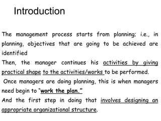 Introduction
The management process starts from planning; i.e., in
planning, objectives that are going to be achieved are
identified
Then, the manager continues his activities by giving
practical shape to the activities/works to be performed.
Once managers are doing planning, this is when managers
need begin to “work the plan.”
And the first step in doing that involves designing an
appropriate organizational structure.
 