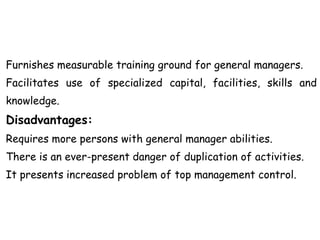 Furnishes measurable training ground for general managers.
Facilitates use of specialized capital, facilities, skills and
knowledge.
Disadvantages:
Requires more persons with general manager abilities.
There is an ever-present danger of duplication of activities.
It presents increased problem of top management control.
 