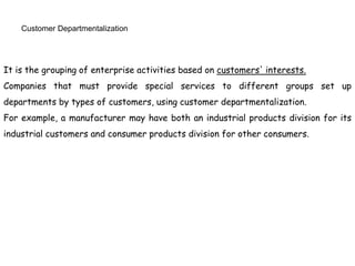 Customer Departmentalization
It is the grouping of enterprise activities based on customers' interests.
Companies that must provide special services to different groups set up
departments by types of customers, using customer departmentalization.
For example, a manufacturer may have both an industrial products division for its
industrial customers and consumer products division for other consumers.
 