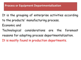 Process or Equipment Departmentalization
It is the grouping of enterprise activities according
to the products' manufacturing process.
Economic and
Technological considerations are the foremost
reasons for adopting process departmentalization.
It is mostly found in production departments.
 