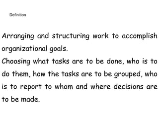 Definition
Arranging and structuring work to accomplish
organizational goals.
Choosing what tasks are to be done, who is to
do them, how the tasks are to be grouped, who
is to report to whom and where decisions are
to be made.
 