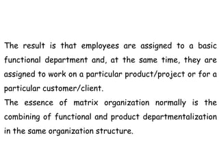 The result is that employees are assigned to a basic
functional department and, at the same time, they are
assigned to work on a particular product/project or for a
particular customer/client.
The essence of matrix organization normally is the
combining of functional and product departmentalization
in the same organization structure.
 