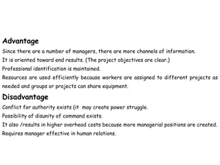 Advantage
Since there are a number of managers, there are more channels of information.
It is oriented toward end results. (The project objectives are clear.)
Professional identification is maintained.
Resources are used efficiently because workers are assigned to different projects as
needed and groups or projects can share equipment.
Disadvantage
Conflict for authority exists (it may create power struggle.
Possibility of disunity of command exists.
It also /results in higher overhead costs because more managerial positions are created.
Requires manager effective in human relations.
 