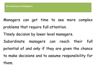 The Importance of Delegation:
Managers can get time to see more complex
problems that require full attention.
Timely decision by lower level managers.
Subordinate managers can reach their full
potential of and only if they are given the chance
to make decisions and to assume responsibility for
them.
 