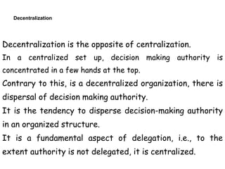 Decentralization
Decentralization is the opposite of centralization.
In a centralized set up, decision making authority is
concentrated in a few hands at the top.
Contrary to this, is a decentralized organization, there is
dispersal of decision making authority.
It is the tendency to disperse decision-making authority
in an organized structure.
It is a fundamental aspect of delegation, i.e., to the
extent authority is not delegated, it is centralized.
 