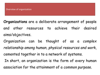 Overview of organization
Organizations are a deliberate arrangement of people
and other resources to achieve their desired
aims/objectives.
Organization can be thought of as a complex
relationship among human, physical resources and work,
cemented together in to a network of systems.
In short, an organization is the form of every human
association for the attainment of a common purpose.
 