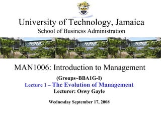 MAN1006: Introduction to Management (Groups~BBA1G-I) Lecture 1 –  The Evolution of Management Lecturer: Oswy Gayle Wednesday September 17, 2008 University of Technology, Jamaica School of Business Administration 