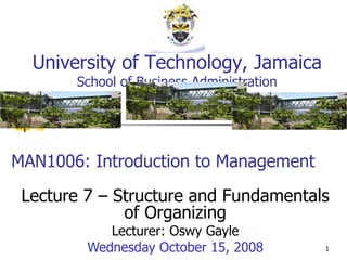 MAN1006: Introduction to Management Lecture 7 – Structure and Fundamentals of Organizing Lecturer: Oswy Gayle Wednesday October 15, 2008 University of Technology, Jamaica School of Business Administration 