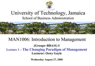 MAN1006: Introduction to Management (Groups~BBA1G-I Lecture 1 –  The Changing Paradigm of Management Lecturer: Oswy Gayle Wednesday August 27, 2008 University of Technology, Jamaica School of Business Administration 