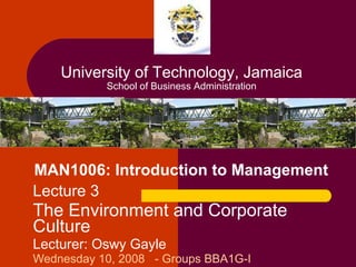 MAN1006: Introduction to Management Lecture 3 The Environment and Corporate Culture Lecturer: Oswy Gayle Wednesday 10, 2008  - Groups BBA1G-I University of Technology, Jamaica School of Business Administration 