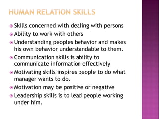  Skills concerned with dealing with persons
 Ability to work with others
 Understanding peoples behavior and makes
his own behavior understandable to them.
 Communication skills is ability to
communicate information effectively
 Motivating skills inspires people to do what
manager wants to do.
 Motivation may be positive or negative
 Leadership skills is to lead people working
under him.
 