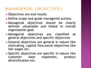  Objectives are end results
 Define scope and guide managerial actions
 Managerial objectives should be clearly
defined ,attainable and linked to overall
organization goal.
 Managerial objectives are classified as
general objectives and specific objectives
 General objectives are general in nature like
motivating, capital flow,social objectives like
fair wages etc.
 Specific objectives are specific in nature like
customer base expansion, product
diversification etc.
 