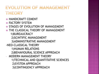  HANDICRAFT CEMENT
 FACTORY SYSTEM
 STAGES OF EVOLUTION OF MANAGEMENT
 THE CLASSICAL THEORY OF MANAGEMENT
1)BUREAUCRACY
2)SCINTIFIC MANAGEMENT
3)ADMINISTRATIVE MANAGEMENT
-NEO-CLASSICAL THEORY
1)HUMAN RELATIONS
2)BEHAVIOURAL SCIENCE APPROACH
- MODERN MANAGEMENT THEORY
1)TECHNICAL AND QUANTITATIVE SCIENCES
2)SYSTEM APPROACH
3)CONTINGENCY APPROACH
 