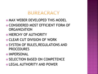  MAX WEBER DEVELOPED THIS MODEL
 CONSIDERED MOST EFFICIENT FORM OF
ORGANIZATION
 HIERCHY OF AUTHORITY
 CLEAR CUT DIVISION OF WORK
 SYSTEM OF RULES,REGULATIONS AND
PROCEDURES
 IMPERSONAL
 SELECTION BASED ON COMPETENCE
 LEGAL AUTHORITY AND POWER
 