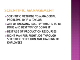  SCIENTIFIC METHODS TO MANAGERIAL
PROBLEMS BY F W TAYLOR
 ART OF KNOWING EXACTLY WHAT IS TO BE
DONE AND BEST WAY OF DOING IT
 BEST USE OF PRODUCTION RESOURSES
 RIGHT MAN FOR RIGHT JOB THROUGH
SCIENTIFIC SELECTION AND TRAINING OF
EMPLOYEES
 