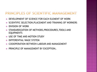  DEVELOPMENT OF SCIENCE FOR EACH ELEMENT OF WORK
 SCIENTIFIC SELECTION,PLACEMENT AND TRAINING OF WORKERS
 DIVISION OF WORK
 STANDARDIZATION OF METHODS,PROCEDURES,TOOLS AND
EQUIPMENTS
 USE OF TIME AND MOTION STUDY
 DIFFERENTIAL WAGE SYSTEM
 COOOPERATION BETWEEN LABOUR AND MANAGEMENT
 PRINCIPLE OF MANAGEMENT BY EXCEPTION.
 