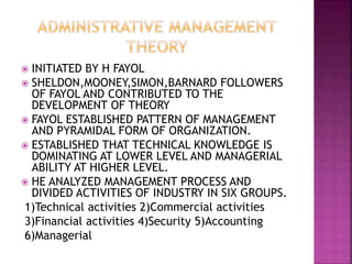  INITIATED BY H FAYOL
 SHELDON,MOONEY,SIMON,BARNARD FOLLOWERS
OF FAYOL AND CONTRIBUTED TO THE
DEVELOPMENT OF THEORY
 FAYOL ESTABLISHED PATTERN OF MANAGEMENT
AND PYRAMIDAL FORM OF ORGANIZATION.
 ESTABLISHED THAT TECHNICAL KNOWLEDGE IS
DOMINATING AT LOWER LEVEL AND MANAGERIAL
ABILITY AT HIGHER LEVEL.
 HE ANALYZED MANAGEMENT PROCESS AND
DIVIDED ACTIVITIES OF INDUSTRY IN SIX GROUPS.
1)Technical activities 2)Commercial activities
3)Financial activities 4)Security 5)Accounting
6)Managerial
 