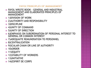  FAYOL WROTE BOOK - GENERAL AND INDUSTRIAL
MANAGEMENT AND ELABORATED PRINCIPLES OF
MANAGEMENT
 1)DIVISION OF WORK
 2)AUTHORITY AND RESPONSIBILITY
 3)DISCIPLINE
 4)UNITY OF COMMAND
 5)UNITY OF DIRECTION
 6)EMPHASIS ON SUBORDINATION OF PERSONAL INTEREST TO
GENERAL OR COMMON INTEREST
 7)ADEQUAITE REMUNERATION TO PERSONNEL
 8)CENTRALIZATION
 9)SCALAR CHAIN OR LINE OF AUTHORITY
 10)ORDER
 11)EQUITY
 12)STABILITY OF WORKERS
 13)INITIATIVE
 14)ESPIRIT DE CORPS
 