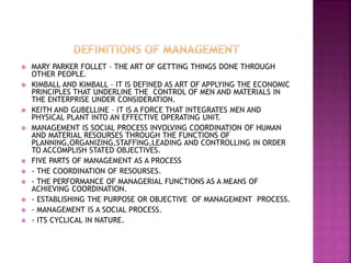  MARY PARKER FOLLET – THE ART OF GETTING THINGS DONE THROUGH
OTHER PEOPLE.
 KIMBALL AND KIMBALL – IT IS DEFINED AS ART OF APPLYING THE ECONOMIC
PRINCIPLES THAT UNDERLINE THE CONTROL OF MEN AND MATERIALS IN
THE ENTERPRISE UNDER CONSIDERATION.
 KEITH AND GUBELLINE – IT IS A FORCE THAT INTEGRATES MEN AND
PHYSICAL PLANT INTO AN EFFECTIVE OPERATING UNIT.
 MANAGEMENT IS SOCIAL PROCESS INVOLVING COORDINATION OF HUMAN
AND MATERIAL RESOURSES THROUGH THE FUNCTIONS OF
PLANNING,ORGANIZING,STAFFING,LEADING AND CONTROLLING IN ORDER
TO ACCOMPLISH STATED OBJECTIVES.
 FIVE PARTS OF MANAGEMENT AS A PROCESS
 - THE COORDINATION OF RESOURSES.
 - THE PERFORMANCE OF MANAGERIAL FUNCTIONS AS A MEANS OF
ACHIEVING COORDINATION.
 - ESTABLISHING THE PURPOSE OR OBJECTIVE OF MANAGEMENT PROCESS.
 - MANAGEMENT IS A SOCIAL PROCESS.
 - ITS CYCLICAL IN NATURE.
 