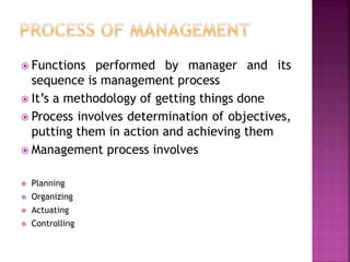  Functions performed by manager and its
sequence is management process
 It’s a methodology of getting things done
 Process involves determination of objectives,
putting them in action and achieving them
 Management process involves
 Planning
 Organizing
 Actuating
 Controlling
 