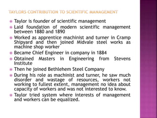  Taylor is founder of scientific management
 Laid foundation of modern scientific management
between 1880 and 1890
 Worked as apprentice machinist and turner in Cramp
Shipyard and then joined Midvale steel works as
machine shop worker
 Became Chief Engineer in company in 1884
 Obtained Masters in Engineering from Stevens
Institute
 Then he joined Bethlehem Steel Company
 During his role as machinist and turner, he saw much
disorder and wastage of resources, workers not
working to fullest extent, management no idea about
capacity of workers and was not interested to know.
 Taylor tried system where interests of management
and workers can be equalized.
 