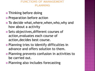  Thinking before doing
 Preparation before action
 To decide what,where,when,who,why and
how about a activity
 Sets objectives,different courses of
action,evaluates each course of
action,decides best course.
 Planning tries to identify difficulties in
advance and offers solution to them.
 Planning prevents confusion in activities to
be carried out.
 Planning also includes forecasting
 
