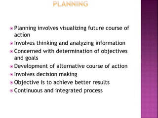  Planning involves visualizing future course of
action
 Involves thinking and analyzing information
 Concerned with determination of objectives
and goals
 Development of alternative course of action
 Involves decision making
 Objective is to achieve better results
 Continuous and integrated process
 