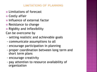  Limitations of forecast
 Costly affair
 Influence of external factor
 Resistance to change
 Rigidity and inflexibility
Can be overcome by
- setting realistic and achievable goals
- communicate assumptions to all
- encourage participation in planning
- proper coordination between long term and
short term plans
- encourage creativity
- pay attention to resource availability of
organization
 