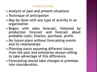  Analysis of past and present situations
 Technique of anticipation
 May be done with any type of activity in an
organization
 Begins with sales forecast, followed by
production forecast and forecast about
probable costs, finance, purchase, profit.
 No future plans without forecasting events
and its relationships
 Planning starts assuming different future
from the past and enterprise always willing
to take advantage of this difference.
 Forecasting should take changes in premises
into consideration.
 