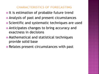  It is estimation of probable future trend
 Analysis of past and present cicumstances
 Scientific and systematic techniques are used
 Anticipates changes to bring accuracy and
exactness in decisions
 Mathematical and statistical techniques
provide solid base
 Relates present circumstances with past
 
