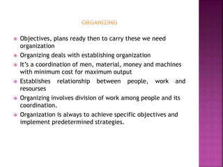  Objectives, plans ready then to carry these we need
organization
 Organizing deals with establishing organization
 It’s a coordination of men, material, money and machines
with minimum cost for maximum output
 Establishes relationship between people, work and
resourses
 Organizing involves division of work among people and its
coordination.
 Organization is always to achieve specific objectives and
implement predetermined strategies.
 