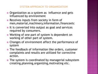  Organization as a system as influence and gets
influenced by environment
 Receives inputs from society in form of
men,material,machinery,information,financeetc
 It is converted into output as goal and services
required by consumers.
 Working of one part of system is dependent on
working of other part of system.
 Changes of environment affect the performance of
system
 The feedback of information like orders, customer
complaints and results are utilized for corrective
action.
 The system is coordinated by managerial subsystem
creating,planning,organizing,motivating etc.
 