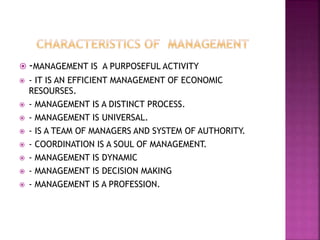 -MANAGEMENT IS A PURPOSEFUL ACTIVITY
 - IT IS AN EFFICIENT MANAGEMENT OF ECONOMIC
RESOURSES.
 - MANAGEMENT IS A DISTINCT PROCESS.
 - MANAGEMENT IS UNIVERSAL.
 - IS A TEAM OF MANAGERS AND SYSTEM OF AUTHORITY.
 - COORDINATION IS A SOUL OF MANAGEMENT.
 - MANAGEMENT IS DYNAMIC
 - MANAGEMENT IS DECISION MAKING
 - MANAGEMENT IS A PROFESSION.
 