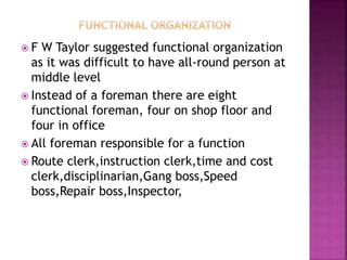  F W Taylor suggested functional organization
as it was difficult to have all-round person at
middle level
 Instead of a foreman there are eight
functional foreman, four on shop floor and
four in office
 All foreman responsible for a function
 Route clerk,instruction clerk,time and cost
clerk,disciplinarian,Gang boss,Speed
boss,Repair boss,Inspector,
 