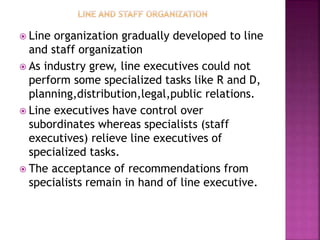  Line organization gradually developed to line
and staff organization
 As industry grew, line executives could not
perform some specialized tasks like R and D,
planning,distribution,legal,public relations.
 Line executives have control over
subordinates whereas specialists (staff
executives) relieve line executives of
specialized tasks.
 The acceptance of recommendations from
specialists remain in hand of line executive.
 