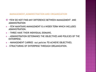  -FEW DO NOT FIND ANY DIFFERENCE BETWEEN MANAGEMENT AND
ADMINISTRATION
 - FEW MAINTAINS MANAGEMENT IS A WIDER TERM WHICH INCLUDES
ADMINISTRATION.
 - THREE HAVE THEIR INDIVIDUAL DOMAINS.
 - ADMINISTRATION DETERMINES THE OBJECTIVES AND POLICIES OF THE
ENTERPRISE.
 - MANAGEMENT CARRIES out policies TO ACHIEVE OBJECTIVES.
 -STRUCTURING OF ENTERPRISE THROUGH ORGANIZATION.
 