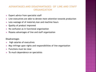  Expert advice from specialist staff
 Line executives are able to devote more attention towards production
 Less wastage of of material,man and machine hours
 Quality of product improved
 No confusion as in functional organization
 Possess advantages of line and staff organization
Disadvantages
 high salaries of executives
 May infringe upon rights and responsibilities of line organization
 Functions must be clear
 To much dependence on specialists
 