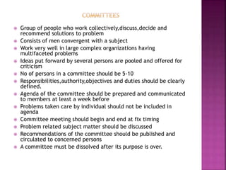  Group of people who work collectively,discuss,decide and
recommend solutions to problem
 Consists of men convergent with a subject
 Work very well in large complex organizations having
multifaceted problems
 Ideas put forward by several persons are pooled and offered for
criticism
 No of persons in a committee should be 5-10
 Responsibilities,authority,objectives and duties should be clearly
defined.
 Agenda of the committee should be prepared and communicated
to members at least a week before
 Problems taken care by individual should not be included in
agenda
 Committee meeting should begin and end at fix timing
 Problem related subject matter should be discussed
 Recommendations of the committee should be published and
circulated to concerned persons
 A committee must be dissolved after its purpose is over.
 