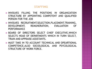  INVOLVES FILLING THE POSITIONS IN ORGANIZATION
STRUCTURE BY APPOINTING COMPETENT AND QUALIFIED
PERSON FOR THE JOB
 INVOLVES RECRUITMENT,SELECTION,PLACEMENT,TRAINING,
DEVELOPMENT, REMUNERATION, EVALUATION OF
PERFORMANCE
 BOARD OF DIRECTORS SELECT CHIEF EXECUTIVE,WHICH
SELECTS HEAD OF DEPARTMENTS WHICH IN TURN SELECT,
TRAIN AND APPRAISE ASSISTANTS.
 MUST TAKE IN TO ACCOUNT TECHNICAL AND OPEARTIONAL
COMPETENCE,ALSO SOCIOLOGICAL AND PSYCOLOGICAL
STRUCTURE OF WORK FORCE.
 