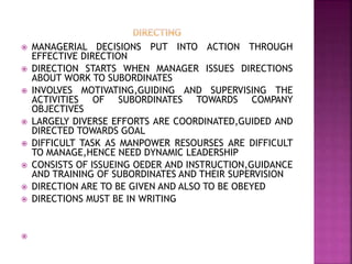 MANAGERIAL DECISIONS PUT INTO ACTION THROUGH
EFFECTIVE DIRECTION
 DIRECTION STARTS WHEN MANAGER ISSUES DIRECTIONS
ABOUT WORK TO SUBORDINATES
 INVOLVES MOTIVATING,GUIDING AND SUPERVISING THE
ACTIVITIES OF SUBORDINATES TOWARDS COMPANY
OBJECTIVES
 LARGELY DIVERSE EFFORTS ARE COORDINATED,GUIDED AND
DIRECTED TOWARDS GOAL
 DIFFICULT TASK AS MANPOWER RESOURSES ARE DIFFICULT
TO MANAGE,HENCE NEED DYNAMIC LEADERSHIP
 CONSISTS OF ISSUEING OEDER AND INSTRUCTION,GUIDANCE
AND TRAINING OF SUBORDINATES AND THEIR SUPERVISION
 DIRECTION ARE TO BE GIVEN AND ALSO TO BE OBEYED
 DIRECTIONS MUST BE IN WRITING

 