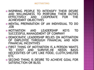  INSPIRING PEOPLE TO INTENSIFY THEIR DESIRE
AND WILLINGNESS TO PERFORM THEIR DUTIES
EFFECTIVELY AND COOPERATE FOR THE
ACHIEVEMNT OBJECTIVES
 MENTAL PREPARATION OF AN INDIVIDUAL TO DO
JOB
 MOTIVATION AND LEADERSHIP KEYS TO
SUCCESSFUL MANAGEMENT OF COMPANY
 DEMOCRATIC LEADERSHIP RELIES ON MOTIVATION
OF EMPLOYEE THROUGH FINANCIAL AND NON
FINANCIAL INCENTIVES
 FIRST THING OF MOTIVATION IS A PERSON WANTS
TO EXIST AND SURVIVE,HE NEEDS BASIS
NECESSITIES OF LIFE LIKE FOOD, CLOTH,SHELTER
ETC
 SECOND THING IS DESIRE TO ACHIEVE GOAL FOR
SATISFACTION OR BLISS
 